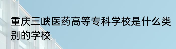 重庆三峡医药高等专科学校是什么类别的学校