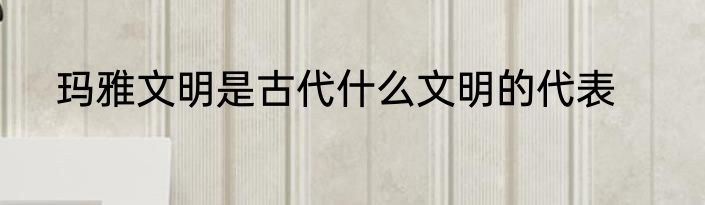 玛雅文明是古代什么文明的代表