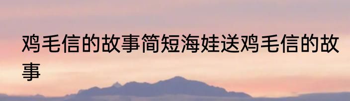 鸡毛信的故事简短海娃送鸡毛信的故事
