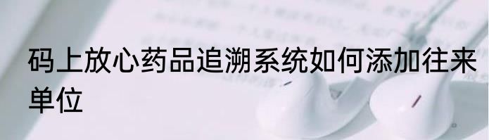码上放心药品追溯系统如何添加往来单位