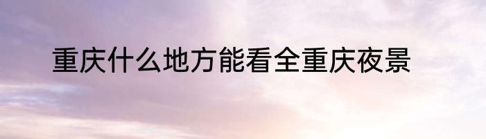 重庆什么地方能看全重庆夜景