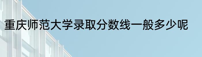 重庆师范大学录取分数线一般多少呢