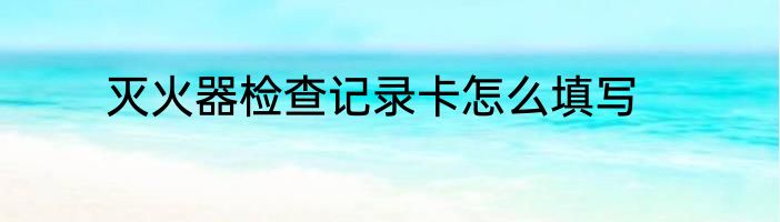 灭火器检查记录卡怎么填写