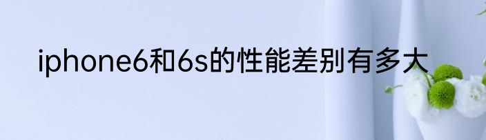 iphone6和6s的性能差别有多大