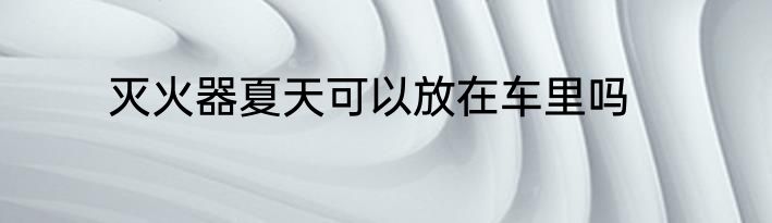 灭火器夏天可以放在车里吗
