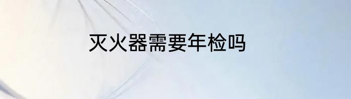 灭火器需要年检吗
