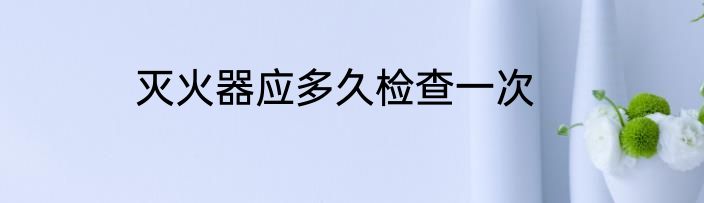 灭火器应多久检查一次