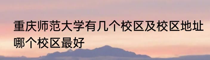 重庆师范大学有几个校区及校区地址哪个校区最好