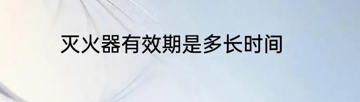 灭火器有效期是多长时间