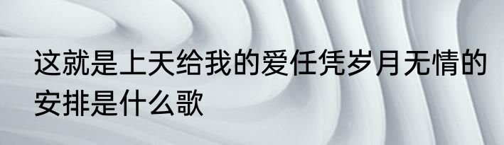 这就是上天给我的爱任凭岁月无情的安排是什么歌