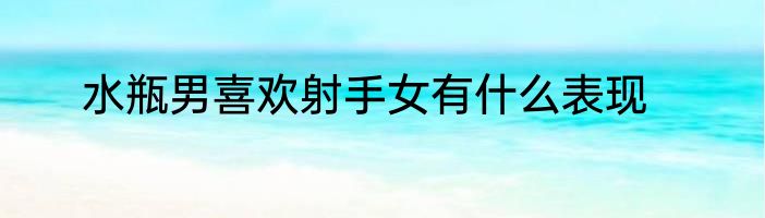 水瓶男喜欢射手女有什么表现