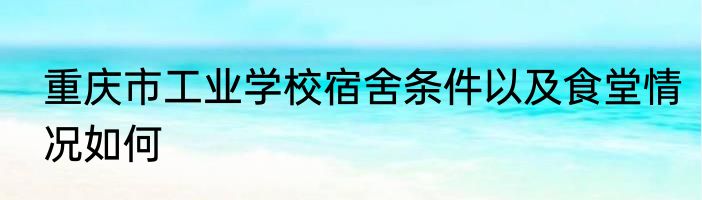 重庆市工业学校宿舍条件以及食堂情况如何