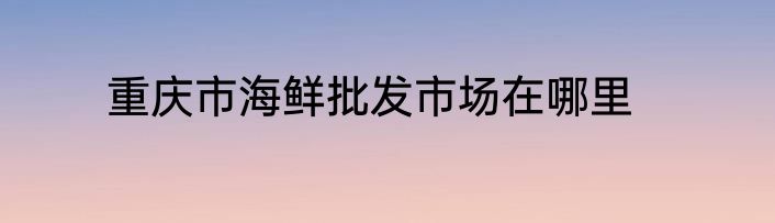 重庆市海鲜批发市场在哪里