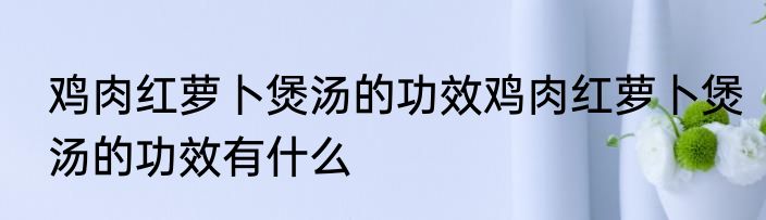 鸡肉红萝卜煲汤的功效鸡肉红萝卜煲汤的功效有什么