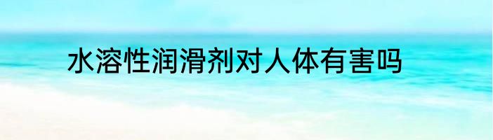 水溶性润滑剂对人体有害吗