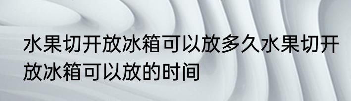水果切开放冰箱可以放多久水果切开放冰箱可以放的时间