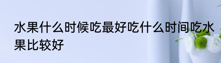 水果什么时候吃最好吃什么时间吃水果比较好