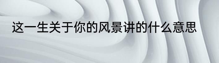 这一生关于你的风景讲的什么意思
