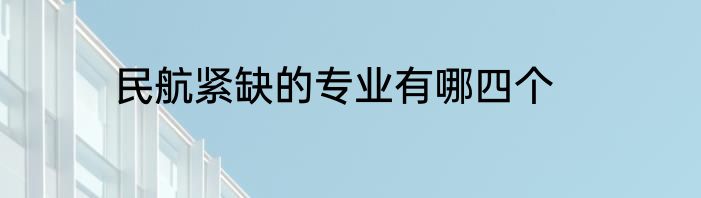 民航紧缺的专业有哪四个