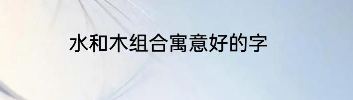 水和木组合寓意好的字