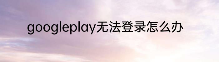 googleplay无法登录怎么办