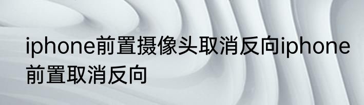 iphone前置摄像头取消反向iphone前置取消反向