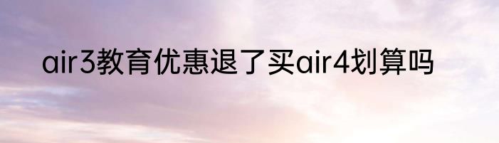 air3教育优惠退了买air4划算吗