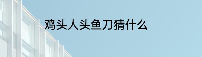 鸡头人头鱼刀猜什么