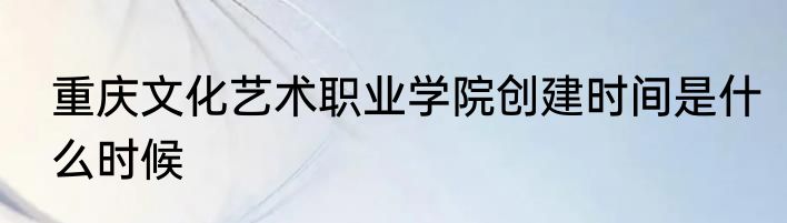 重庆文化艺术职业学院创建时间是什么时候