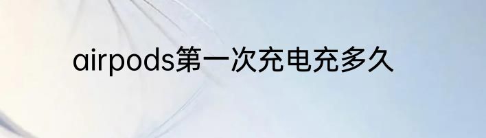 airpods第一次充电充多久