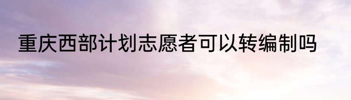 重庆西部计划志愿者可以转编制吗