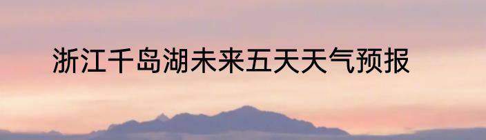 浙江千岛湖未来五天天气预报