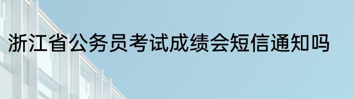 浙江省公务员考试成绩会短信通知吗