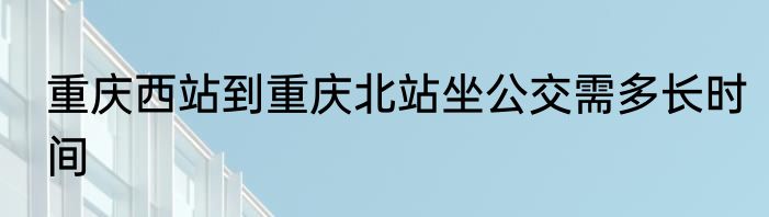 重庆西站到重庆北站坐公交需多长时间