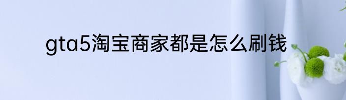 gta5淘宝商家都是怎么刷钱