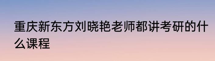 重庆新东方刘晓艳老师都讲考研的什么课程