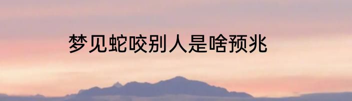 梦见蛇咬别人是啥预兆