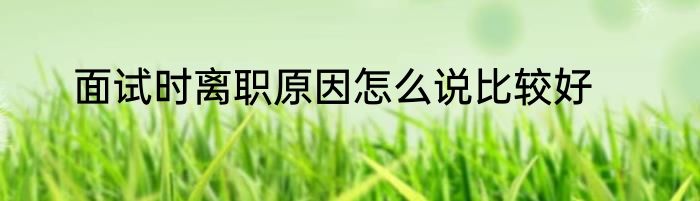 面试时离职原因怎么说比较好