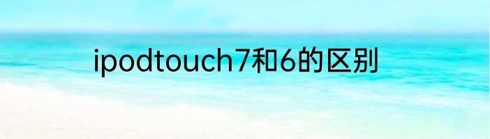 ipodtouch7和6的区别