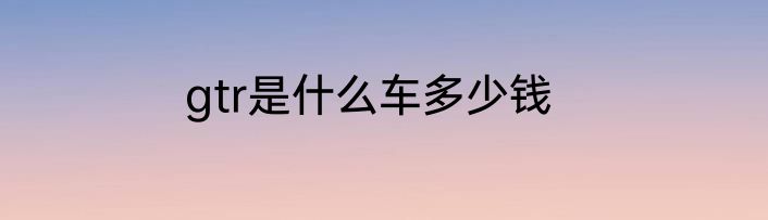 gtr是什么车多少钱
