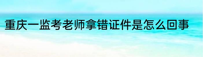 重庆一监考老师拿错证件是怎么回事