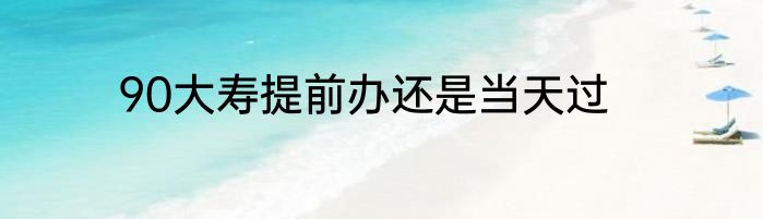 90大寿提前办还是当天过