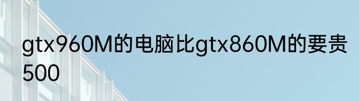 gtx960M的电脑比gtx860M的要贵500