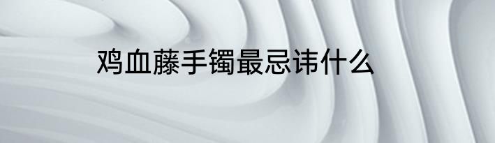 鸡血藤手镯最忌讳什么