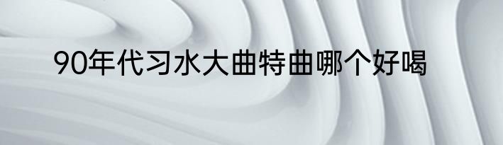 90年代习水大曲特曲哪个好喝