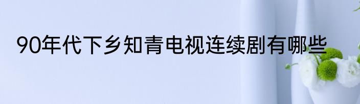 90年代下乡知青电视连续剧有哪些