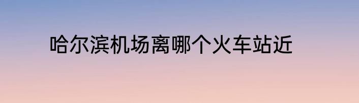 哈尔滨机场离哪个火车站近