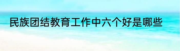 民族团结教育工作中六个好是哪些