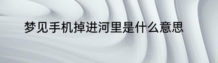 梦见手机掉进河里是什么意思