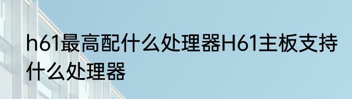 h61最高配什么处理器H61主板支持什么处理器